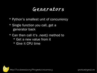 Generators
•   * Python's smallest unit of concurrency
•   * Single function you call, get a
      generator back
•   * Can then call it's .next() method to
      * Get a new value from it
      * Give it CPU time




    http://www.kamaelia.org/PragmaticConcurrency   sparks.m@gmail.com
 