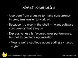 About Kamaelia

•   - Also born from a desire to make concurrency
      in programs easier to work with
•
    - Because it's nice in the shell – I want software
      concurrency that easy :-)
•   - Expressiveness is favoured over performance,
      but not to preclude optimisation
•    - Means we're cautious about adding syntactic
       sugar.
•


    http://www.kamaelia.org/PragmaticConcurrency   sparks.m@gmail.com
 