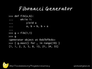 Fibonacci Generator
•
    >>> def fib(a,b):
    ...     while 1:
    ...         yield a
    ...         a, b = b, b + a
    ...
    >>> g = fib(1,1)
    >>> g
    <generator object at 0xb7bf9c6c>
    >>> [ g.next() for _ in range(10) ]
    [1, 1, 2, 3, 5, 8, 13, 21, 34, 55]

•




    http://www.kamaelia.org/PragmaticConcurrency   sparks.m@gmail.com
 