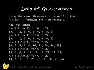 Lots of Generators
•
    Using the same fib generator, make 10 of them:
    >>> GS = [ fib(x,x) for x in range(10) ]
•   And   “run” them:
    >>>   [ G.next() for G in GS ]
    [0,   1, 2, 3, 4, 5, 6, 7, 8, 9]
    >>>   [ G.next() for G in GS ]
    [0,   1, 2, 3, 4, 5, 6, 7, 8, 9]
    >>>   [ G.next() for G in GS ]
    [0,   2, 4, 6, 8, 10, 12, 14, 16, 18]
    >>>   [ G.next() for G in GS ]
    [0,   3, 6, 9, 12, 15, 18, 21, 24, 27]
    >>>   [ G.next() for G in GS ]
    [0,   5, 10, 15, 20, 25, 30, 35, 40, 45]
•

    http://www.kamaelia.org/PragmaticConcurrency   sparks.m@gmail.com
 