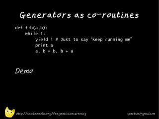 Generators as co-routines
•
    def fib(a,b):
        while 1:
            yield 1 # Just to say “keep running me”
            print a
            a, b = b, b + a
•




•
    Demo




    http://www.kamaelia.org/PragmaticConcurrency   sparks.m@gmail.com
 