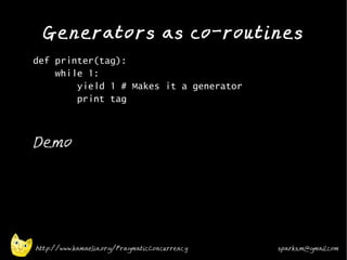 Generators as co-routines
•
    def printer(tag):
        while 1:
            yield 1 # Makes it a generator
            print tag
•




•
    Demo




    http://www.kamaelia.org/PragmaticConcurrency   sparks.m@gmail.com
 