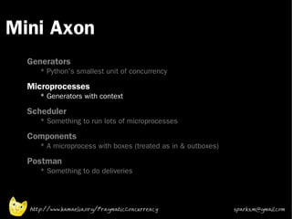 Mini Axon
 •



 •
     Generators
        * Python's smallest unit of concurrency
 •
     Microprocesses
        * Generators with context
 •   Scheduler
        * Something to run lots of microprocesses
 •   Components
        * A microprocess with boxes (treated as in & outboxes)
 •
     Postman
        * Something to do deliveries




     http://www.kamaelia.org/PragmaticConcurrency                sparks.m@gmail.com
 