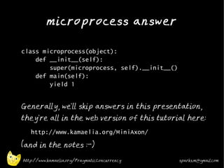 microprocess answer
•



•   class microprocess(object):
        def __init__(self):
            super(microprocess, self).__init__()
        def main(self):
            yield 1
•


    Generally, we'll skip answers in this presentation,
    they're all in the web version of this tutorial here:
    •
        http://www.kamaelia.org/MiniAxon/
•
    (and in the notes :-)

    http://www.kamaelia.org/PragmaticConcurrency   sparks.m@gmail.com
 
