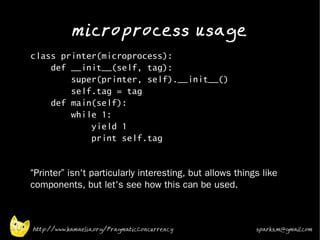 microprocess usage
•
    class printer(microprocess):
        def __init__(self, tag):
            super(printer, self).__init__()
            self.tag = tag
        def main(self):
            while 1:
                yield 1
                print self.tag
•



•   “Printer” isn't particularly interesting, but allows things like
    components, but let's see how this can be used.



    http://www.kamaelia.org/PragmaticConcurrency              sparks.m@gmail.com
 