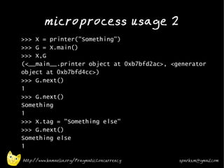 microprocess usage 2
•
    >>> X = printer("Something")
    >>> G = X.main()
    >>> X,G
    (<__main__.printer object at 0xb7bfd2ac>, <generator
    object at 0xb7bfd4cc>)
    >>> G.next()
    1
    >>> G.next()
    Something
    1
    >>> X.tag = "Something else"
    >>> G.next()
    Something else
    1

    http://www.kamaelia.org/PragmaticConcurrency   sparks.m@gmail.com
 