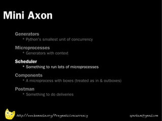 Mini Axon
 •



 •
     Generators
        * Python's smallest unit of concurrency
 •
     Microprocesses
        * Generators with context
 •   Scheduler
        * Something to run lots of microprocesses
 •   Components
        * A microprocess with boxes (treated as in & outboxes)
 •
     Postman
        * Something to do deliveries




     http://www.kamaelia.org/PragmaticConcurrency                sparks.m@gmail.com
 