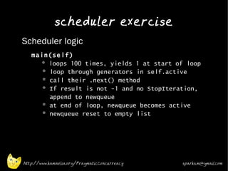 scheduler exercise
•   Scheduler logic
    •
        main(self)
          * loops 100 times, yields 1 at start of loop
           * loop through generators in self.active
           * call their .next() method
           * If result is not -1 and no StopIteration,
             append to newqueue
           * at end of loop, newqueue becomes active
           * newqueue reset to empty list
    •




    http://www.kamaelia.org/PragmaticConcurrency   sparks.m@gmail.com
 