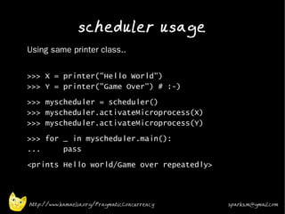 scheduler usage
•
    Using same printer class..
•


    >>> X = printer("Hello World")
    >>> Y = printer("Game Over") # :-)
•   >>> myscheduler = scheduler()
    >>> myscheduler.activateMicroprocess(X)
    >>> myscheduler.activateMicroprocess(Y)
•   >>> for _ in myscheduler.main():
    ...     pass
•   <prints Hello world/Game over repeatedly>



    http://www.kamaelia.org/PragmaticConcurrency   sparks.m@gmail.com
 