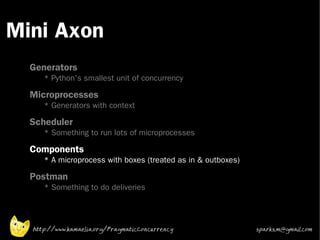 Mini Axon
 •



 •
     Generators
        * Python's smallest unit of concurrency
 •
     Microprocesses
        * Generators with context
 •   Scheduler
        * Something to run lots of microprocesses
 •   Components
        * A microprocess with boxes (treated as in & outboxes)
 •
     Postman
        * Something to do deliveries




     http://www.kamaelia.org/PragmaticConcurrency                sparks.m@gmail.com
 