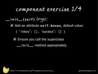 component exercise 1/4
•
    __init__(self) logic:
      * Add an attribute self.boxes, default value:
           { “inbox”: [], “outbox”: [] }
•
         * Ensure you call the superclass
            __init__ method appropriately
•




      http://www.kamaelia.org/PragmaticConcurrency   sparks.m@gmail.com
 