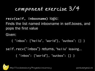 component exercise 3/4
•
    recv(self, inboxname) logic:
    Finds the list named inboxname in self.boxes, and
    pops the first value
•   Given:
       { “inbox”: [“hello”, “world”], “outbox”: [] }

•
    self.recv(“inbox”) returns, “hello” leaving...
            { “inbox”: [“world”], “outbox”: [] }

•

      http://www.kamaelia.org/PragmaticConcurrency   sparks.m@gmail.com
 
