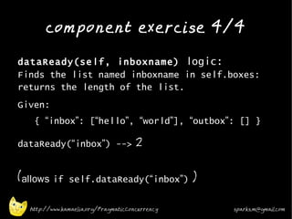 component exercise 4/4
•


    dataReady(self, inboxname) logic:
    Finds the list named inboxname in self.boxes:
    returns the length of the list.
•   Given:
       { “inbox”: [“hello”, “world”], “outbox”: [] }
•
    dataReady(“inbox”) --> 2


    (allows if self.dataReady(“inbox”) )

      http://www.kamaelia.org/PragmaticConcurrency   sparks.m@gmail.com
 