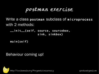postman exercise
•
    Write a class postman subclass of microprocess
    with 2 methods:
    •
        __init__(self, source, sourcebox,
                       sink, sinkbox)

        main(self)



•   Behaviour coming up!


        http://www.kamaelia.org/PragmaticConcurrency   sparks.m@gmail.com
 