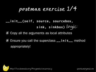 postman exercise 1/4
•


    __init__(self, source, sourcebox,
                                 sink, sinkbox) logic:
    * Copy all the arguments as local attributes
•
    * Ensure you call the superclass __init__ method
       appropriately!
•




      http://www.kamaelia.org/PragmaticConcurrency   sparks.m@gmail.com
 