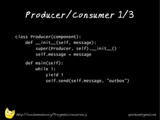 Producer/Consumer 1/3
•



•   class Producer(component):
        def __init__(self, message):
            super(Producer, self).__init__()
            self.message = message
•        def main(self):
             while 1:
                 yield 1
                 self.send(self.message, "outbox")

•




    http://www.kamaelia.org/PragmaticConcurrency   sparks.m@gmail.com
 