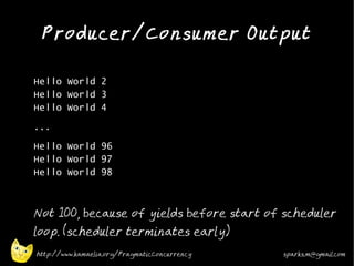 Producer/Consumer Output
•



•   Hello World 2
    Hello World 3
    Hello World 4
•   ...
•
    Hello World 96
    Hello World 97
    Hello World 98
•



•
    Not 100, because of yields before start of scheduler
    loop. (scheduler terminates early)
    http://www.kamaelia.org/PragmaticConcurrency   sparks.m@gmail.com
 