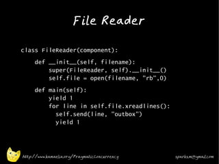 File Reader
•



•   class FileReader(component):
•        def __init__(self, filename):
             super(FileReader, self).__init__()
             self.file = open(filename, "rb",0)
•
         def main(self):
             yield 1
             for line in self.file.xreadlines():
               self.send(line, "outbox")
               yield 1




    http://www.kamaelia.org/PragmaticConcurrency   sparks.m@gmail.com
 