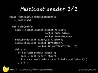 Multicast sender 2/2
•   class Multicast_sender(component):
      ... continued

      def main(self):
        sock = socket.socket(socket.AF_INET,
                             socket.SOCK_DGRAM,
                             socket.IPPROTO_UDP)
        sock.bind((self.laddr,self.lport))
        sock.setsockopt(socket.IPPROTO_IP,
                        socket.IP_MULTICAST_TTL, 10)
        while 1:
          if self.dataReady("inbox"):
            data = self.recv("inbox")
            l = sock.sendto(data, (self.daddr,self.dport) )
          yield 1
•
    http://www.kamaelia.org/PragmaticConcurrency    sparks.m@gmail.com
 