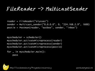 FileReader -> MulticastSender
•



•   reader = FileReader("Ulysses")
    sender = Multicast_sender("0.0.0.0", 0, "224.168.2.9", 1600)
    postie = Postman(reader, "outbox", sender, "inbox")
•



•   myscheduler = scheduler()
    myscheduler.activateMicroprocess(reader)
    myscheduler.activateMicroprocess(sender)
    myscheduler.activateMicroprocess(postie)
•   for _ in myscheduler.main():
        pass
•



•

      http://www.kamaelia.org/PragmaticConcurrency    sparks.m@gmail.com
 