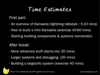Time Estimates
•   First part:
•   - An overview of Kamaelia (lightning talkstyle : 5-10 mins)
•   - How to build a mini Kamaelia (exercise 40-60 mins)
•   - Starting building components & systems (remainder)

    After break:
•   - More advanced stuff (demo/etc 20 mins)
•   - Larger systems and debugging. (20 mins)
•   - Building a large(ish) system (exercise 40 mins)

    http://www.kamaelia.org/PragmaticConcurrency   sparks.m@gmail.com
 