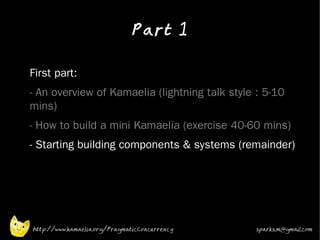 Part 1
•



•   First part:
•   - An overview of Kamaelia (lightning talk style : 5-10
    mins)
•   - How to build a mini Kamaelia (exercise 40-60 mins)
•   - Starting building components & systems (remainder)




    http://www.kamaelia.org/PragmaticConcurrency   sparks.m@gmail.com
 