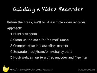 Building a Video Recorder
•



•   Before the break, we'll build a simple video recorder.
•   Approach:
•     1 Build a webcam
•     2 Clean up the code for “normal” reuse
•     3 Componentise in least effort manner
•     4 Separate input/transform/display parts
•     5 Hook webcam up to a dirac encoder and filewriter
•




     http://www.kamaelia.org/PragmaticConcurrency   sparks.m@gmail.com
 