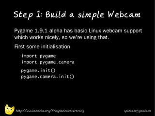 Step 1: Build a simple Webcam
•   Pygame 1.9.1 alpha has basic Linux webcam support
    which works nicely, so we're using that.
•   First some initialisation
    •   import pygame
        import pygame.camera
    •   pygame.init()
        pygame.camera.init()




    http://www.kamaelia.org/PragmaticConcurrency   sparks.m@gmail.com
 