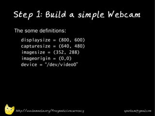 Step 1: Build a simple Webcam
•   The some definitions:
    •   displaysize = (800, 600)
        capturesize = (640, 480)
        imagesize = (352, 288)
        imageorigin = (0,0)
        device = “/dev/video0”




    http://www.kamaelia.org/PragmaticConcurrency   sparks.m@gmail.com
 