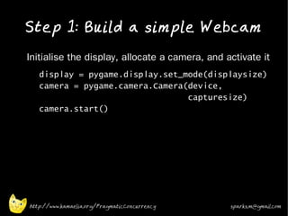 Step 1: Build a simple Webcam
•   Initialise the display, allocate a camera, and activate it
    •   display = pygame.display.set_mode(displaysize)
        camera = pygame.camera.Camera(device,
                                      capturesize)
        camera.start()




    http://www.kamaelia.org/PragmaticConcurrency    sparks.m@gmail.com
 