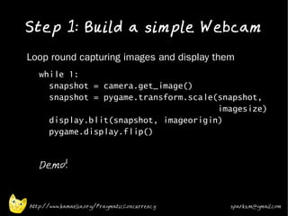 Step 1: Build a simple Webcam
•   Loop round capturing images and display them
    •   while 1:
          snapshot = camera.get_image()
          snapshot = pygame.transform.scale(snapshot,
                                            imagesize)
          display.blit(snapshot, imageorigin)
          pygame.display.flip()
    •



    •
        Demo!



    http://www.kamaelia.org/PragmaticConcurrency   sparks.m@gmail.com
 