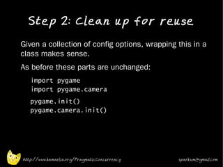 Step 2: Clean up for reuse
•   Given a collection of config options, wrapping this in a
    class makes sense.
•   As before these parts are unchanged:
    •   import pygame
        import pygame.camera
    •   pygame.init()
        pygame.camera.init()
    •




    http://www.kamaelia.org/PragmaticConcurrency   sparks.m@gmail.com
 