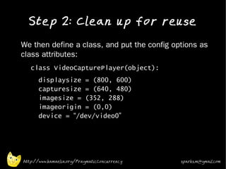 Step 2: Clean up for reuse
•   We then define a class, and put the config options as
    class attributes:
    •   class VideoCapturePlayer(object):
    •     displaysize = (800, 600)
          capturesize = (640, 480)
          imagesize = (352, 288)
          imageorigin = (0,0)
          device = “/dev/video0”




    http://www.kamaelia.org/PragmaticConcurrency   sparks.m@gmail.com
 