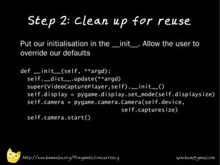 Step 2: Clean up for reuse
•   Put our initialisation in the __init__. Allow the user to
    override our defaults

    def __init__(self, **argd):
      self.__dict__.update(**argd)
      super(VideoCapturePlayer,self).__init__()
      self.display = pygame.display.set_mode(self.displaysize)
      self.camera = pygame.camera.Camera(self.device,
                                   self.capturesize)
      self.camera.start()




    http://www.kamaelia.org/PragmaticConcurrency     sparks.m@gmail.com
 