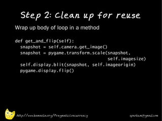 Step 2: Clean up for reuse
•   Wrap up body of loop in a method

    def get_and_flip(self):
      snapshot = self.camera.get_image()
      snapshot = pygame.transform.scale(snapshot,
                                         self.imagesize)
      self.display.blit(snapshot, self.imageorigin)
      pygame.display.flip()




    http://www.kamaelia.org/PragmaticConcurrency   sparks.m@gmail.com
 