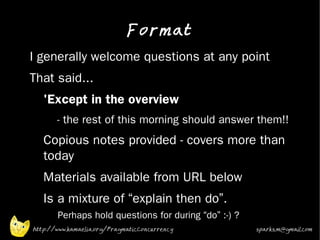 Format
•   I generally welcome questions at any point
•   That said...
    •   'Except in the overview
         •   - the rest of this morning should answer them!!
    •   Copious notes provided - covers more than
        today
    •   Materials available from URL below
    •   Is a mixture of “explain then do”.
             Perhaps hold questions for during “do” :-) ?
    http://www.kamaelia.org/PragmaticConcurrency            sparks.m@gmail.com
 