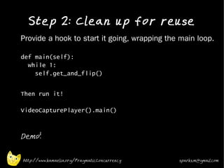 Step 2: Clean up for reuse
•   Provide a hook to start it going, wrapping the main loop.

    def main(self):
      while 1:
        self.get_and_flip()

•
    Then run it!

    VideoCapturePlayer().main()
•



•
    Demo!


    http://www.kamaelia.org/PragmaticConcurrency   sparks.m@gmail.com
 