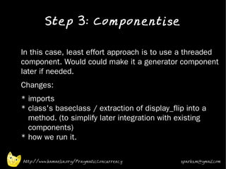 Step 3: Componentise
•


•   In this case, least effort approach is to use a threaded
    component. Would could make it a generator component
    later if needed.
•   Changes:
•   * imports
    * class's baseclass / extraction of display_flip into a
      method. (to simplify later integration with existing
      components)
    * how we run it.

    http://www.kamaelia.org/PragmaticConcurrency   sparks.m@gmail.com
 