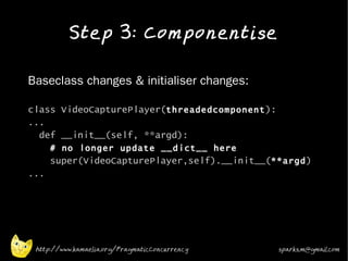 Step 3: Componentise
•


•   Baseclass changes & initialiser changes:

    class VideoCapturePlayer(threadedcomponent ):
    ...
      def __init__(self, **argd):
          # no longer update __dict__ here
          super(VideoCapturePlayer,self).__init__(**argd )
    ...




     http://www.kamaelia.org/PragmaticConcurrency   sparks.m@gmail.com
 