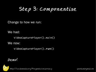 Step 3: Componentise
•


•   Change to how we run:

•   We had:
•
         VideoCapturePlayer().main()
•   We now:
•        VideoCapturePlayer().run()
•



•
    Demo!

     http://www.kamaelia.org/PragmaticConcurrency   sparks.m@gmail.com
 