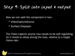 Step 4: Split into input & output
•


•   Now we can split the component in two:
•     * VideoCaptureSource
•     * Surface Displayer

•   The Video capture source now needs to be self regulating,
    so it needs to sleep during the loop, relative to a target
    frame rate.



     http://www.kamaelia.org/PragmaticConcurrency   sparks.m@gmail.com
 