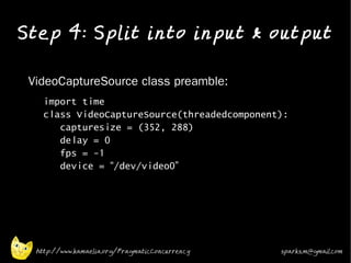 Step 4: Split into input & output
•


•   VideoCaptureSource class preamble:
    •     import time
          class VideoCaptureSource(threadedcomponent):
             capturesize = (352, 288)
             delay = 0
             fps = -1
             device = “/dev/video0”

•




        http://www.kamaelia.org/PragmaticConcurrency   sparks.m@gmail.com
 