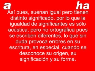 Así pues, suenan igual pero tienen distinto significado, por lo que la igualdad de significantes es sólo acústica, pero no ortográfica pues se escriben diferentes, lo que sin duda provoca errores en su escritura, en especial, cuando se desconoce su origen, su significación y su forma. a ha a 
