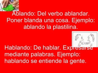 Ablando: Del verbo ablandar. Poner blanda una cosa. Ejemplo: ablando la plastilina. Hablando: De hablar. Expresarse mediante palabras. Ejemplo: hablando se entiende la gente.  