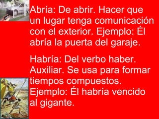 Abría: De abrir. Hacer que un lugar tenga comunicación con el exterior. Ejemplo: Él abría la puerta del garaje.  Habría: Del verbo haber. Auxiliar. Se usa para formar tiempos compuestos. Ejemplo: Él habría vencido al gigante.  