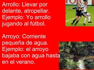 Arrollo:  Llevar por delante, atropellar. Ejemplo: Yo arrollo jugando al fútbol. Arroyo:  Corriente pequeña de agua. Ejemplo: el arroyo bajaba con agua hasta en el verano.  