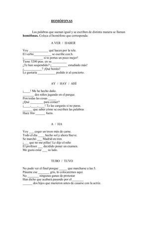 HOMÓFONAS


     Las palabras que suenan igual y se escriben de distinta manera se llaman
homófonas. Coloca el homófono que corresponda:

                      A VER / HABER

Voy ____________ qué hacen por la tele.
El verbo___________ se escribe con h.
¡____________ si te portas un poco mejor!
Tiene 3200 ptas. en su _________
¿Te han suspendido? ¡__________ estudiado más!
¿___________? ¡Qué bonito!
Le gustaría ___________ podido ir al concierto.


                      AY / HAY / AHÍ

¡____! Me he hecho daño.
_______ dos niños jugando en el parque.
Pon todas las cosas _____
¿Qué ________ para comer?
¡____,____,____! Te las cargarás si no paras.
______ que saber cómo se escriben las palabras
Hace frío ______ fuera.


                      A / HA

Voy ___ coger un trozo más de carne.
Todo el día ____ hecho sol y ahora llueve.
Se marchó ___ Madrid en tren
¡___ que no me pillas! Le dijo el niño
El profesor ___ decidido poner un examen.
Me gusta estar ___ su lado.


                      TUBO / TUVO

No pudo ver el final porque _____ que marcharse a las 5.
Pásame ese _______ gris, lo colocaremos aquí.
No _______ ningunas ganas de protestar
Han dicho que acabará pasando por el _______
______ dos hijos que murieron antes de casarse con la actriz.
 