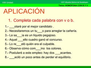 1. Completa cada palabra con v o b.
1.- ___otaré por el mejor candidato .
2.- Necesitaremos un tu___o para arreglar la cañería.
3.- La sa___ia es un líquido pegajoso.
4.- Aquel ___ello cuadro ganó el concurso.
5.- Lo re___eló quién era el culpable.
6.- Observa cómo com___ino los colores.
7.- Postularé a este empleo: hay dos ___acantes.
8.- ___aciló un poco antes de perder el equilibrio.
APLICACIÓN
VIIII Unidad:
Tema: HOMÓFONA CON B Y V
I.E.P «Nuestra Señora de Guadalupe»
 