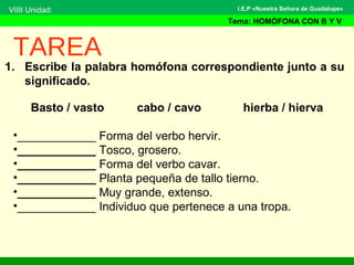 1. Escribe la palabra homófona correspondiente junto a su
significado.
TAREA
Basto / vasto cabo / cavo hierba / hierva
•____________ Forma del verbo hervir.
•____________ Tosco, grosero.
•____________ Forma del verbo cavar.
•____________ Planta pequeña de tallo tierno.
•____________ Muy grande, extenso.
•____________ Individuo que pertenece a una tropa.
VIIII Unidad:
Tema: HOMÓFONA CON B Y V
I.E.P «Nuestra Señora de Guadalupe»
 