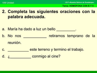 2. Completa las siguientes oraciones con la
palabra adecuada.
a. María ha dado a luz un bello _________.
b. No nos ___________ retirarnos temprano de la
reunión.
c. __________ este terreno y termino el trabajo.
d. ¿__________ conmigo al cine?
VIIII Unidad:
Tema: HOMÓFONA CON B Y V
I.E.P «Nuestra Señora de Guadalupe»
 